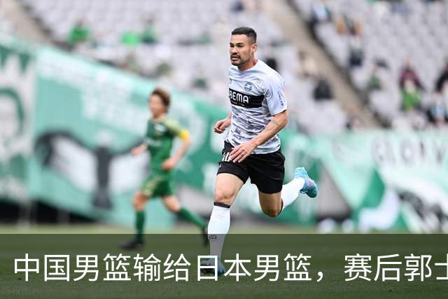 中国男篮输给日本男篮，赛后郭士强说：“这个夏天我们整个中国男篮都非常努力”