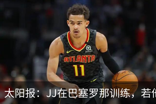 太阳报：JJ在巴塞罗那训练，若他转会海外曼联最高可获30万镑补偿