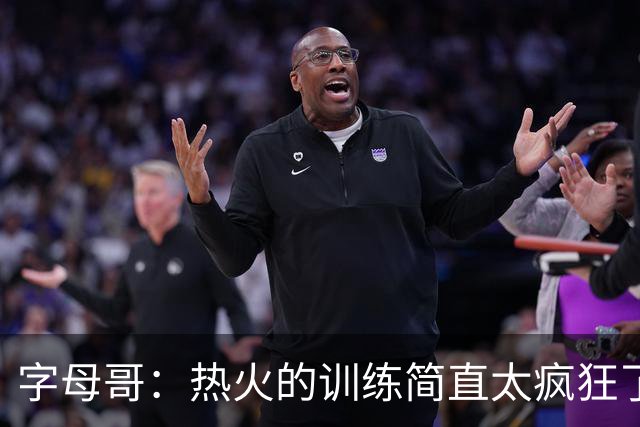 字母哥：热火的训练简直太疯狂了 我从来没跑过这么多