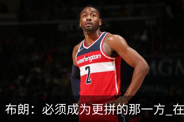 布朗：必须成为更拼的那一方 在NBA你不拼就可能被狠狠教训