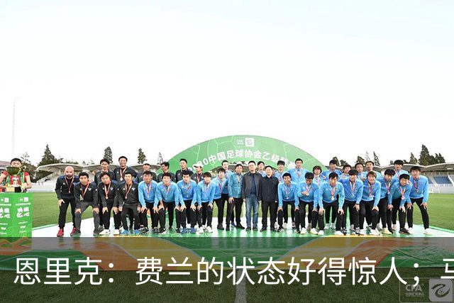 恩里克：费兰的状态好得惊人；马赛在热内西奥麾下一定会进步