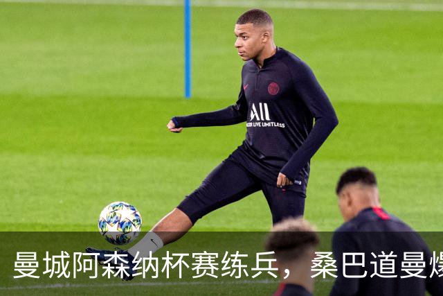 曼城阿森纳杯赛练兵，桑巴道曼爆发彰显豪门厚度