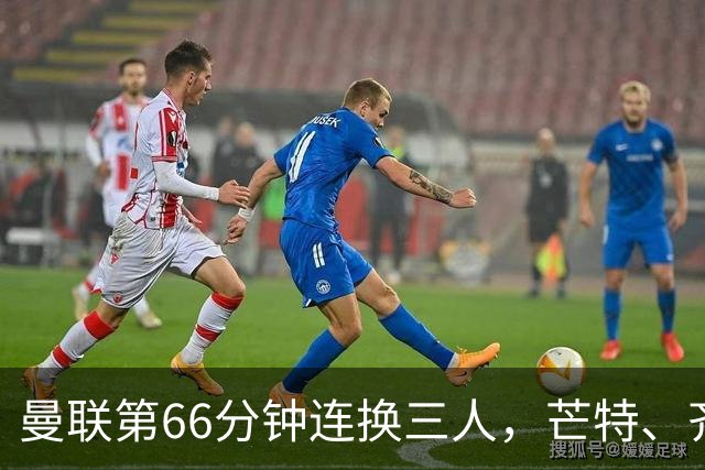 曼联第66分钟连换三人，芒特、齐尔克泽、阿玛德登场