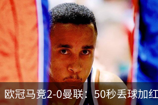 欧冠马竞2-0曼联：50秒丢球加红牌重创，红魔陷低谷