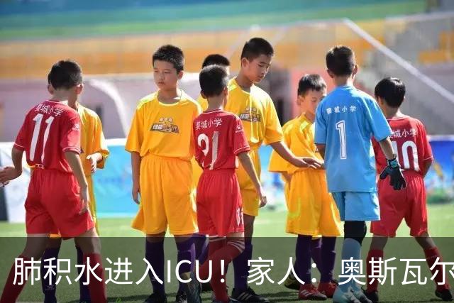 肺积水进入ICU！家人：奥斯瓦尔多目前神志清醒，也没有发烧