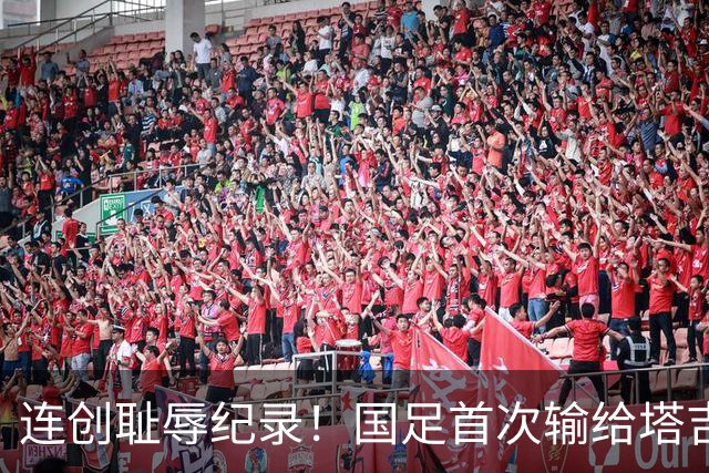 连创耻辱纪录！国足首次输给塔吉克斯坦 近三场0进球丢9球