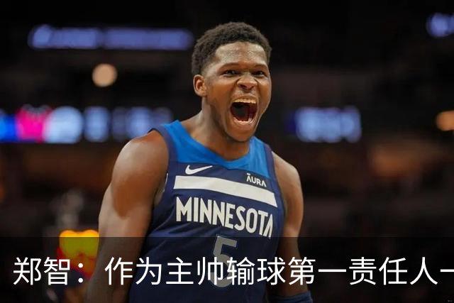 郑智：作为主帅输球第一责任人一定是我，我们会认真总结