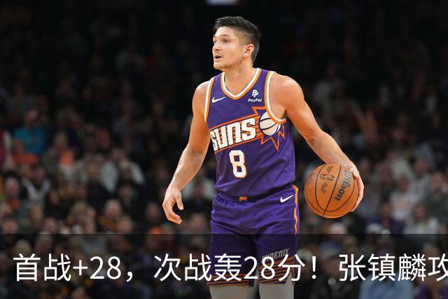 首战+28,次战轰28分!张镇麟攻防抢镜,难怪上海愿给四年顶薪