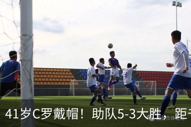 41岁C罗戴帽！助队5-3大胜，距千球里程碑仅差15球