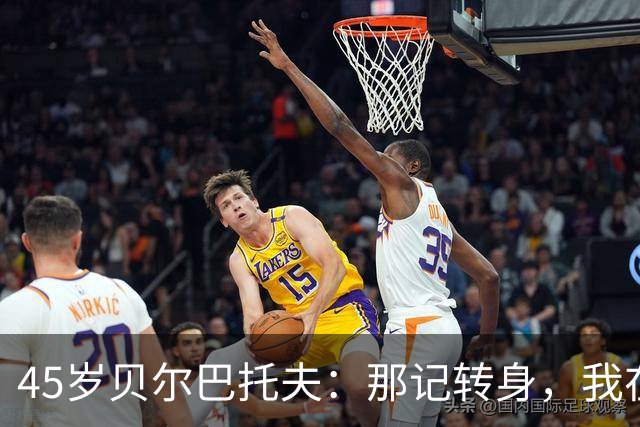 45岁贝尔巴托夫：那记转身，我在客厅练了无数遍