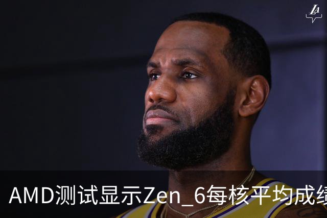 AMD测试显示Zen 6每核平均成绩较Zen 5约高33%