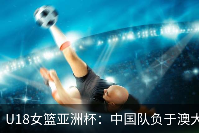 U18女篮亚洲杯：中国队负于澳大利亚队无缘决赛-国际在线